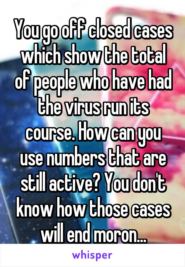 You go off closed cases which show the total of people who have had the virus run its course. How can you use numbers that are still active? You don't know how those cases will end moron...