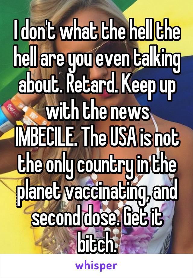 I don't what the hell the hell are you even talking about. Retard. Keep up with the news IMBECILE. The USA is not the only country in the planet vaccinating, and second dose. Get it bitch.