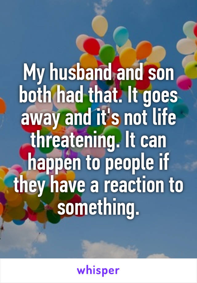 My husband and son both had that. It goes away and it's not life threatening. It can happen to people if they have a reaction to something.