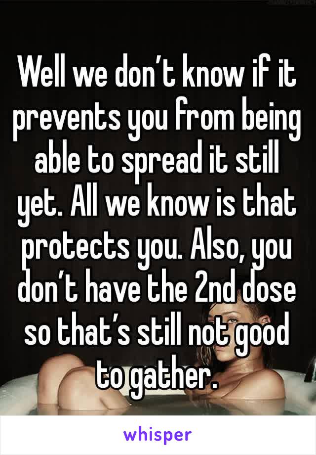 Well we don’t know if it prevents you from being able to spread it still yet. All we know is that protects you. Also, you don’t have the 2nd dose so that’s still not good to gather. 