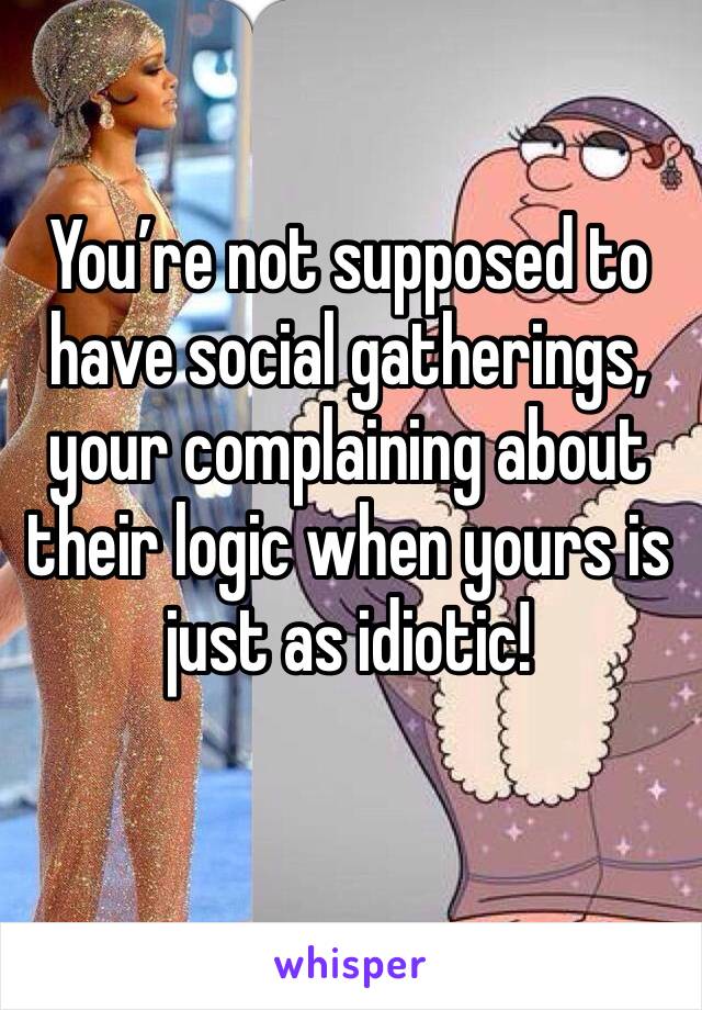 You’re not supposed to have social gatherings, your complaining about their logic when yours is just as idiotic! 
