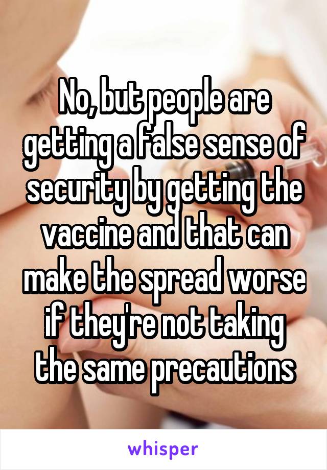 No, but people are getting a false sense of security by getting the vaccine and that can make the spread worse if they're not taking the same precautions