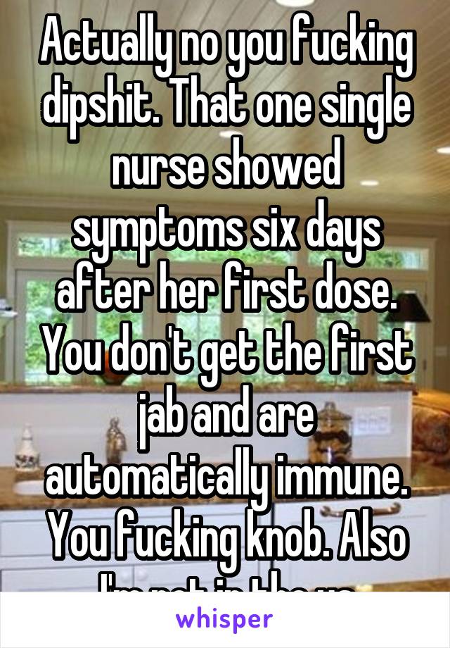 Actually no you fucking dipshit. That one single nurse showed symptoms six days after her first dose. You don't get the first jab and are automatically immune. You fucking knob. Also I'm not in the us