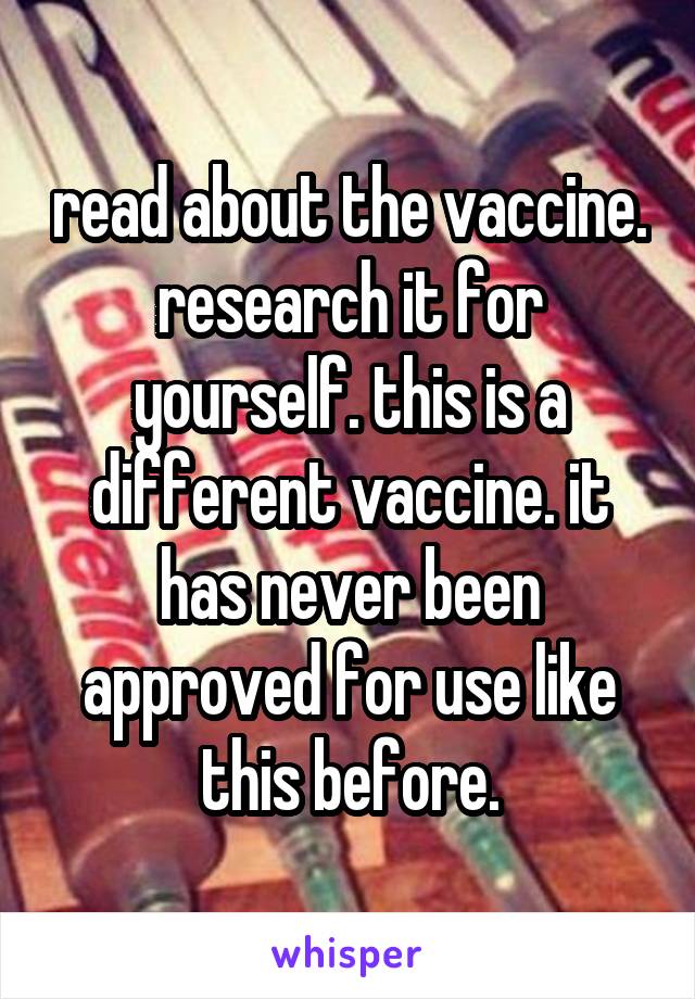 read about the vaccine. research it for yourself. this is a different vaccine. it has never been approved for use like this before.