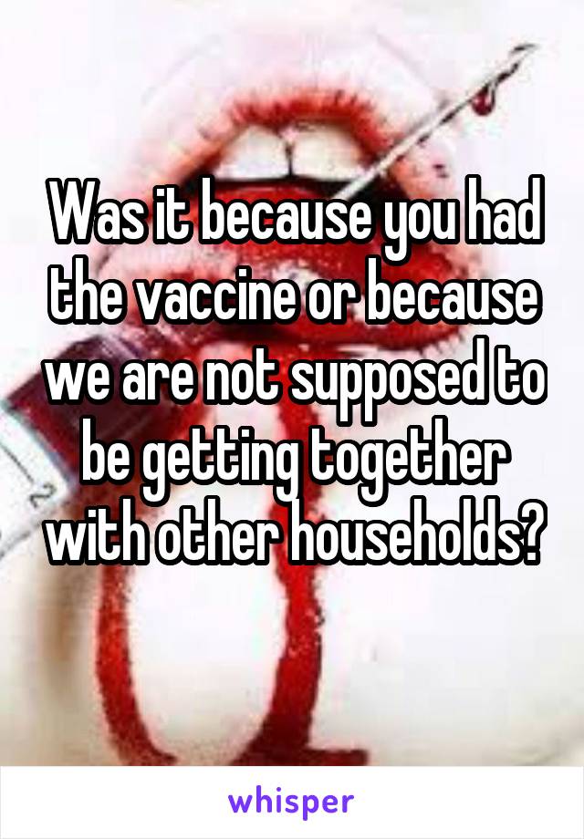 Was it because you had the vaccine or because we are not supposed to be getting together with other households? 