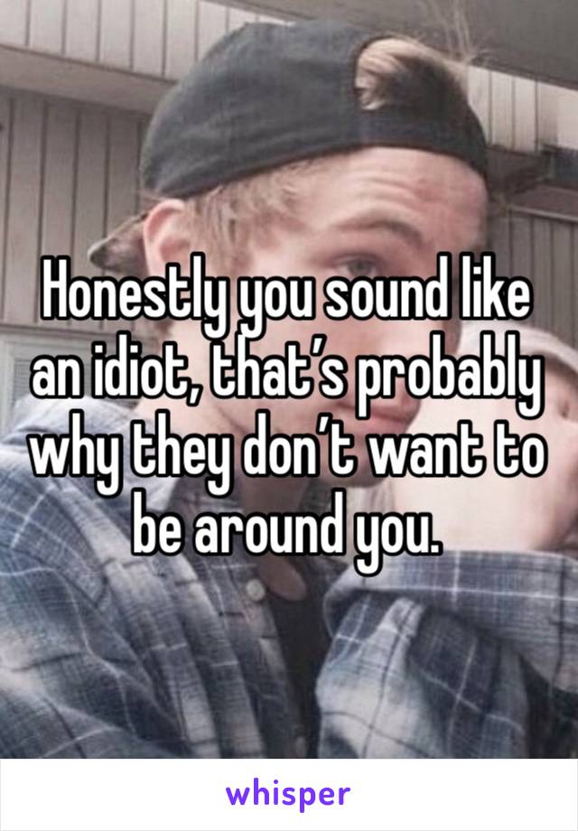 Honestly you sound like an idiot, that’s probably why they don’t want to be around you.