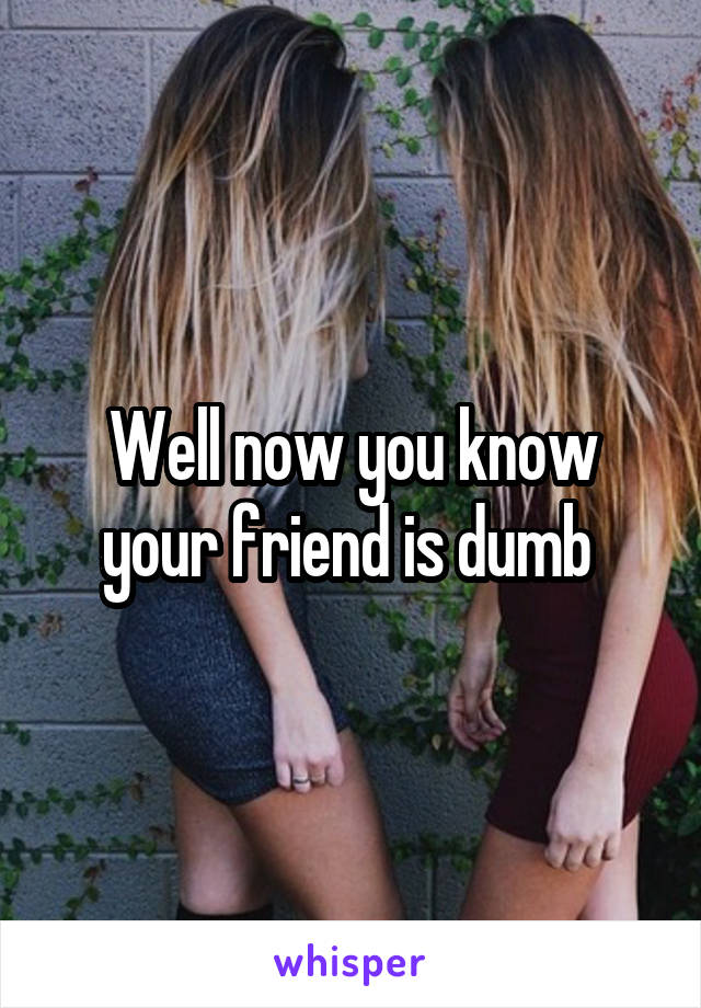 Well now you know your friend is dumb 