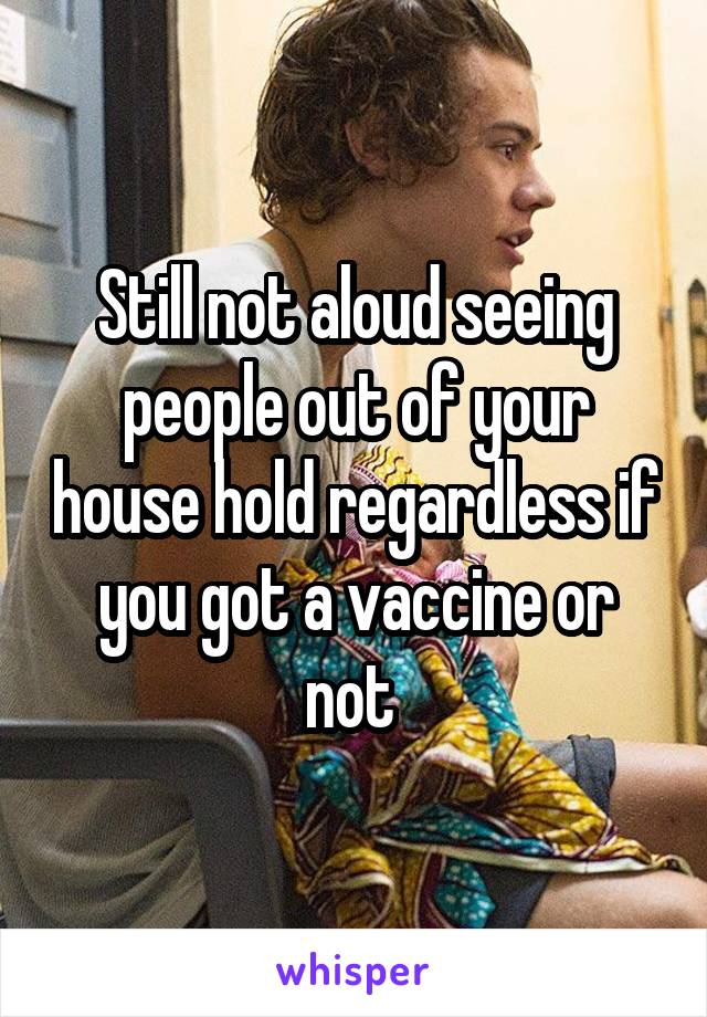 Still not aloud seeing people out of your house hold regardless if you got a vaccine or not 