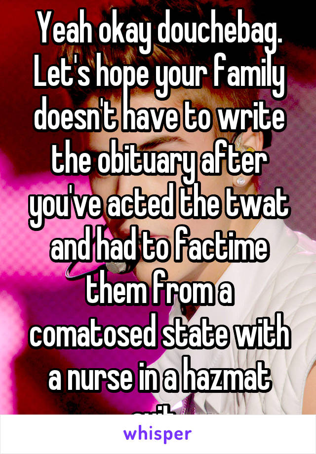 Yeah okay douchebag. Let's hope your family doesn't have to write the obituary after you've acted the twat and had to factime them from a comatosed state with a nurse in a hazmat suit. 