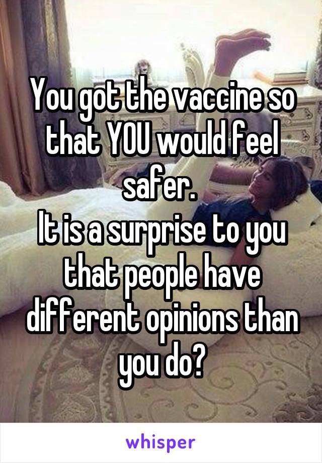 You got the vaccine so that YOU would feel safer. 
It is a surprise to you that people have different opinions than you do?