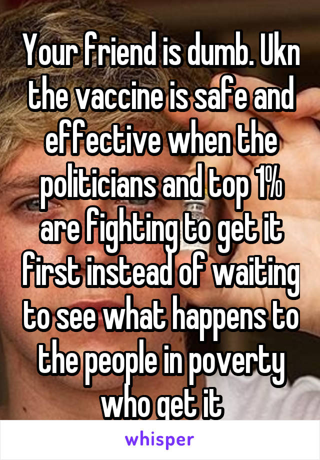 Your friend is dumb. Ukn the vaccine is safe and effective when the politicians and top 1% are fighting to get it first instead of waiting to see what happens to the people in poverty who get it