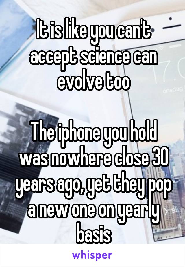 It is like you can't accept science can evolve too

The iphone you hold was nowhere close 30 years ago, yet they pop a new one on yearly basis