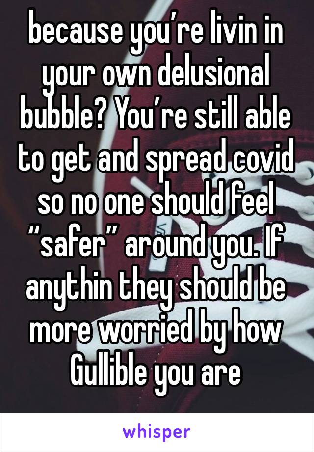 because you’re livin in your own delusional bubble? You’re still able to get and spread covid so no one should feel “safer” around you. If anythin they should be more worried by how Gullible you are
