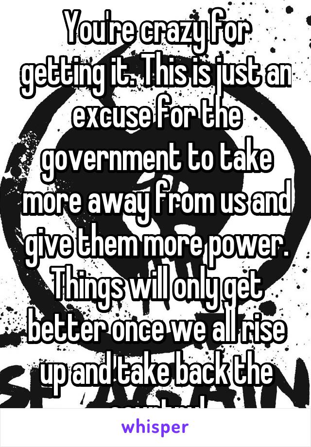 You're crazy for getting it. This is just an excuse for the government to take more away from us and give them more power. Things will only get better once we all rise up and take back the country!