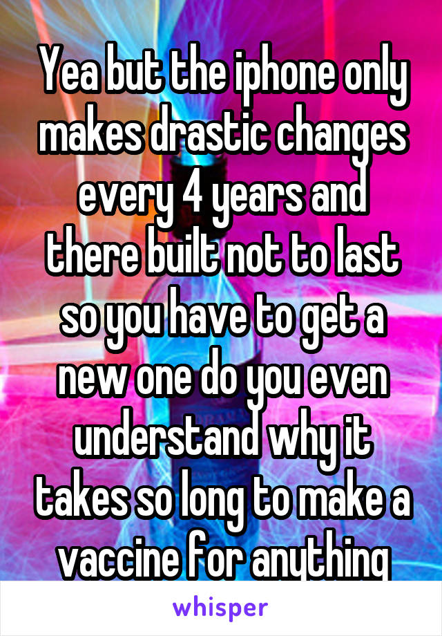 Yea but the iphone only makes drastic changes every 4 years and there built not to last so you have to get a new one do you even understand why it takes so long to make a vaccine for anything