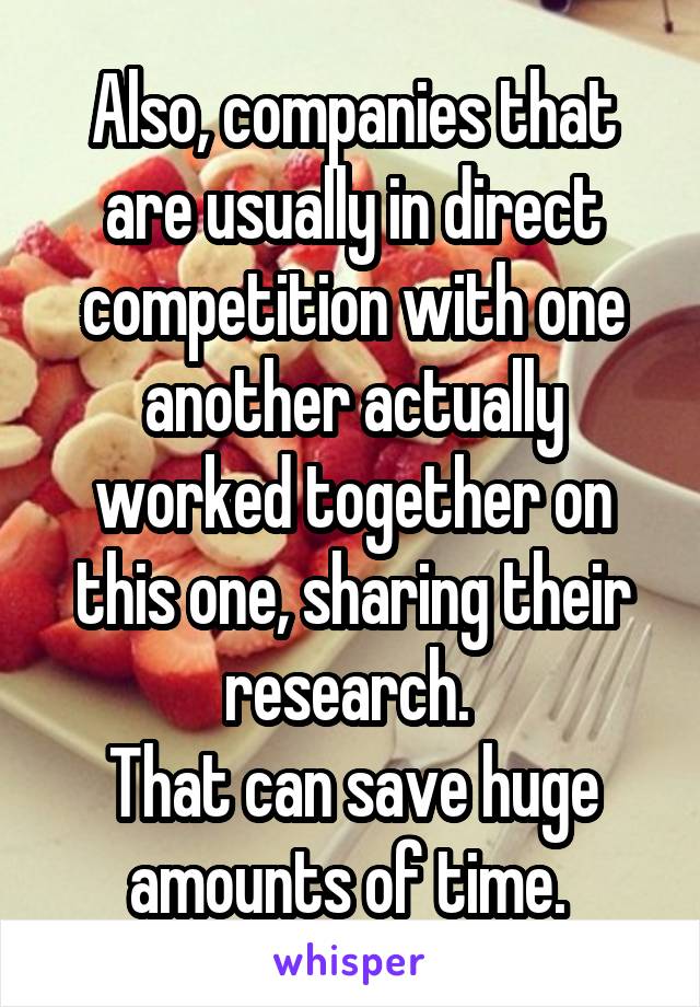 Also, companies that are usually in direct competition with one another actually worked together on this one, sharing their research. 
That can save huge amounts of time. 