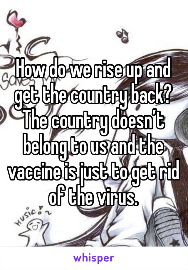 How do we rise up and get the country back? The country doesn’t belong to us and the vaccine is just to get rid of the virus.