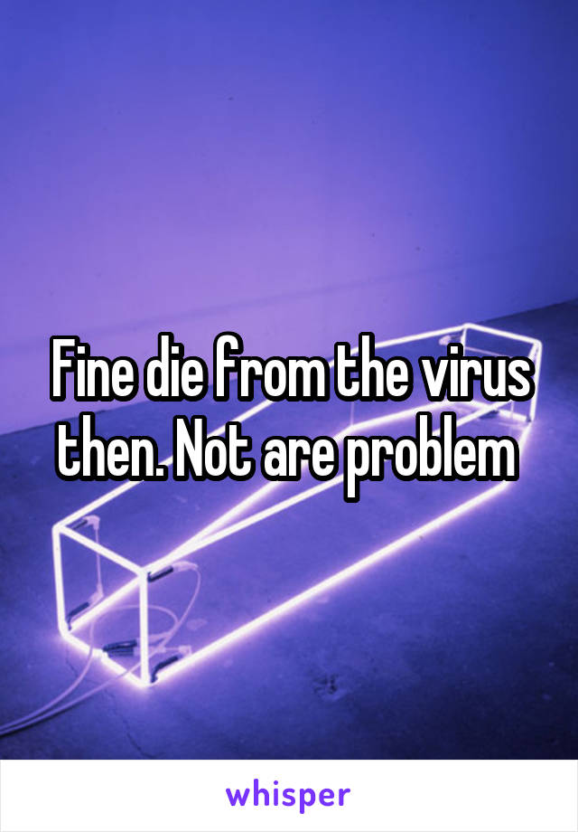 Fine die from the virus then. Not are problem 