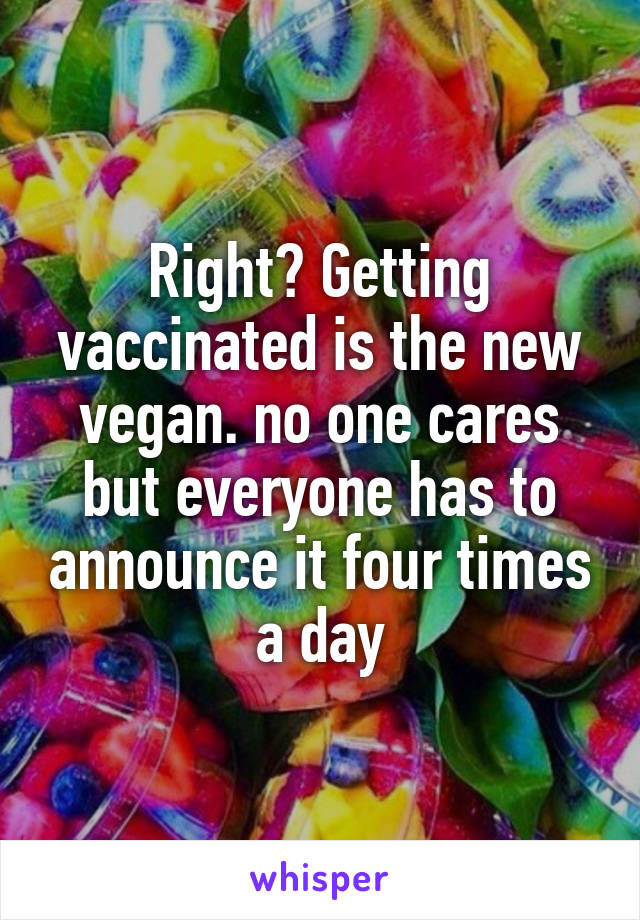 Right? Getting vaccinated is the new vegan. no one cares but everyone has to announce it four times a day