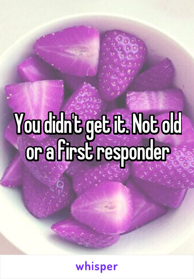 You didn't get it. Not old or a first responder