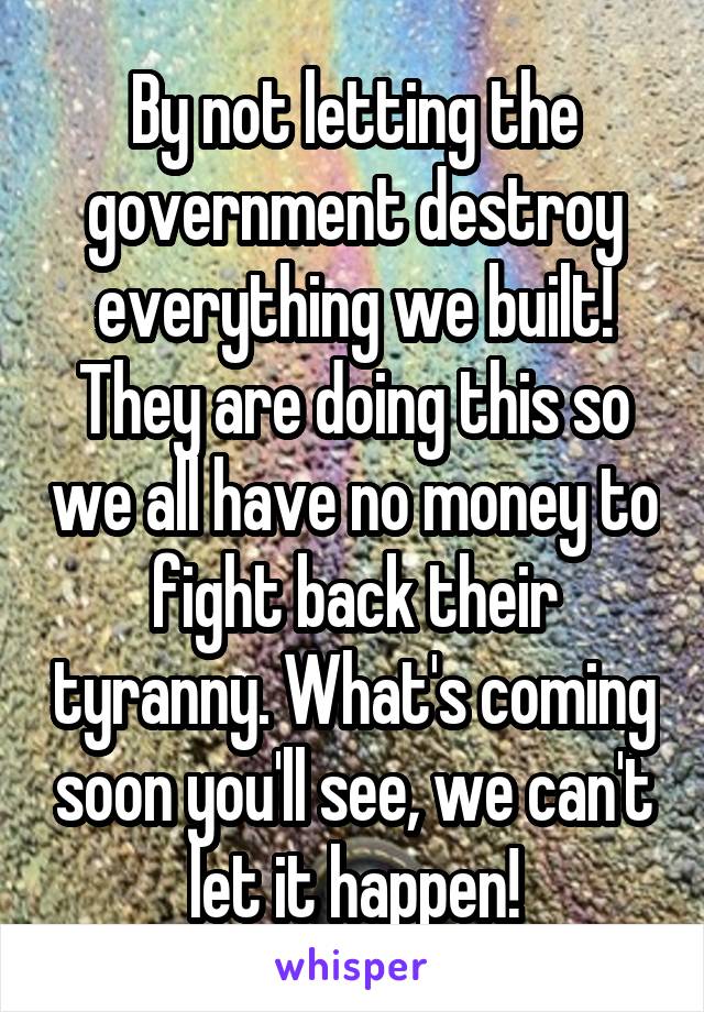 By not letting the government destroy everything we built! They are doing this so we all have no money to fight back their tyranny. What's coming soon you'll see, we can't let it happen!