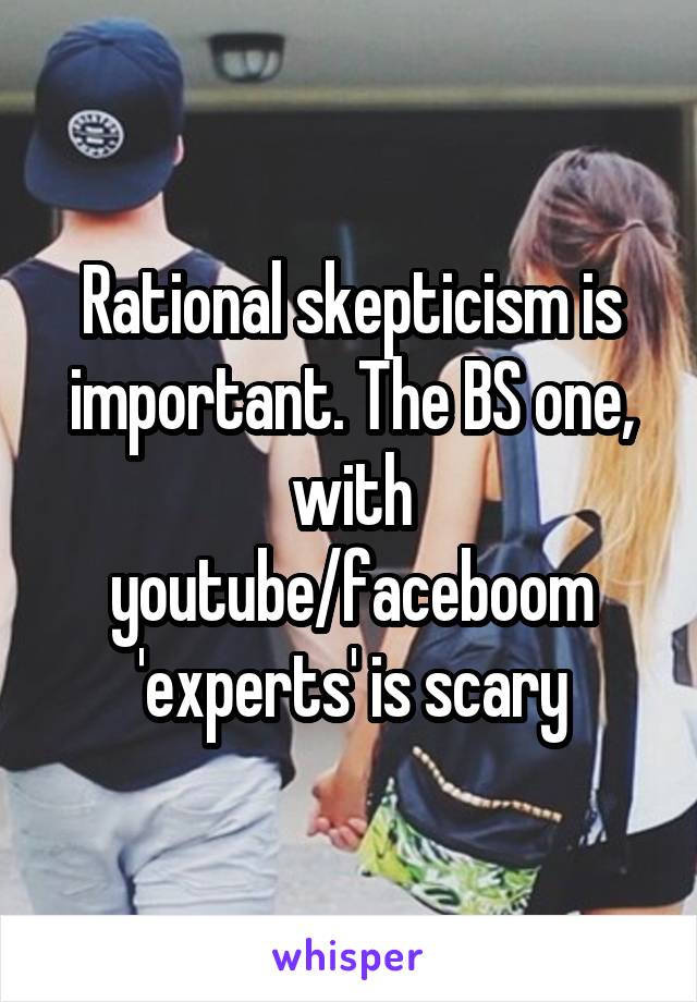 Rational skepticism is important. The BS one, with youtube/faceboom 'experts' is scary