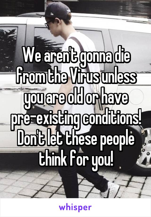 We aren't gonna die from the Virus unless you are old or have pre-existing conditions! Don't let these people think for you!