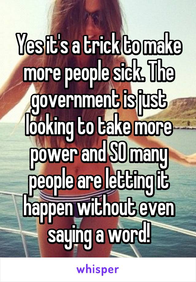 Yes it's a trick to make more people sick. The government is just looking to take more power and SO many people are letting it happen without even saying a word!