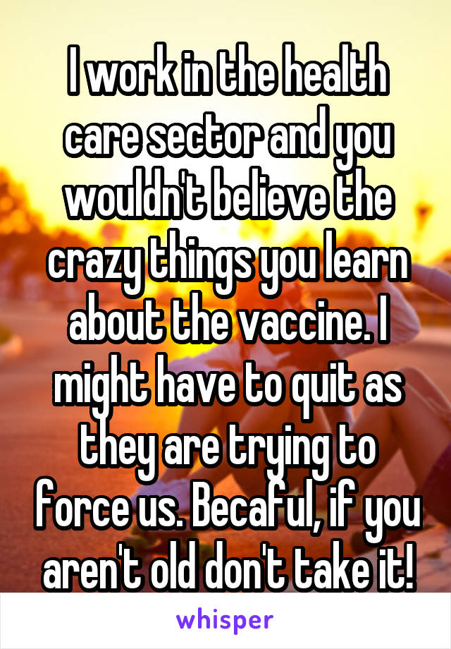 I work in the health care sector and you wouldn't believe the crazy things you learn about the vaccine. I might have to quit as they are trying to force us. Becaful, if you aren't old don't take it!