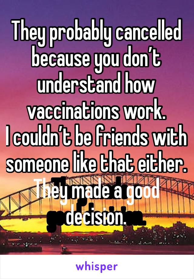 They probably cancelled because you don’t understand how vaccinations work.
I couldn’t be friends with someone like that either.
They made a good decision.
