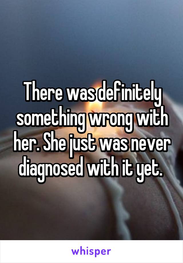 There was definitely something wrong with her. She just was never diagnosed with it yet. 