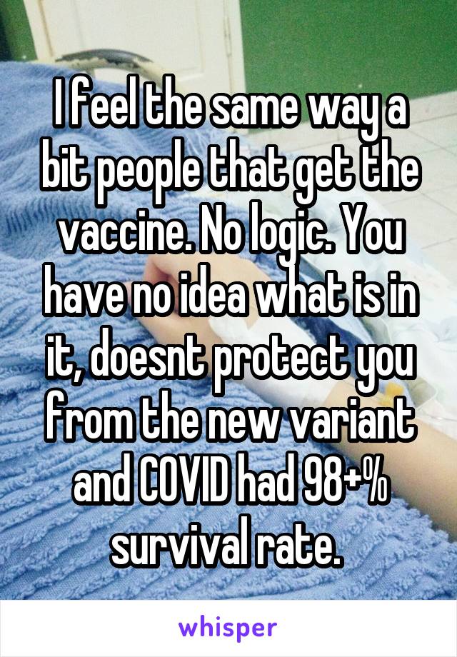 I feel the same way a bit people that get the vaccine. No logic. You have no idea what is in it, doesnt protect you from the new variant and COVID had 98+% survival rate. 