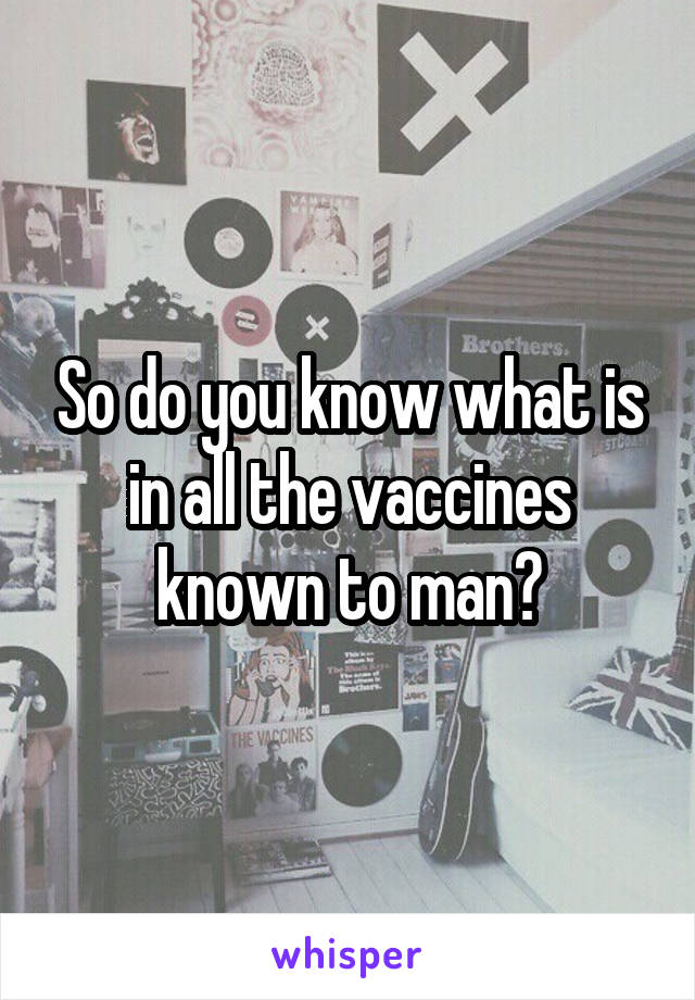 So do you know what is in all the vaccines known to man?