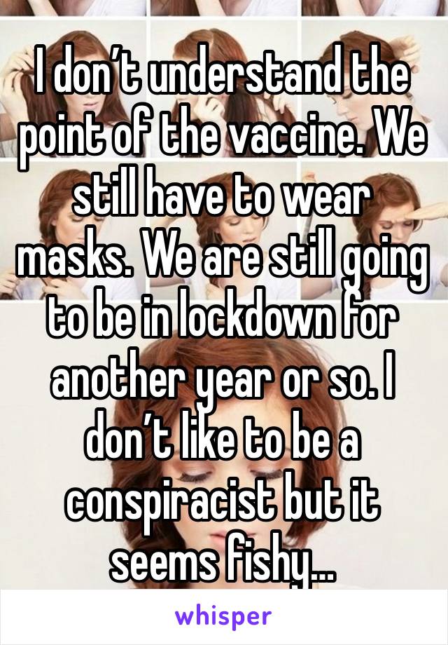 I don’t understand the point of the vaccine. We still have to wear masks. We are still going to be in lockdown for another year or so. I don’t like to be a conspiracist but it seems fishy…