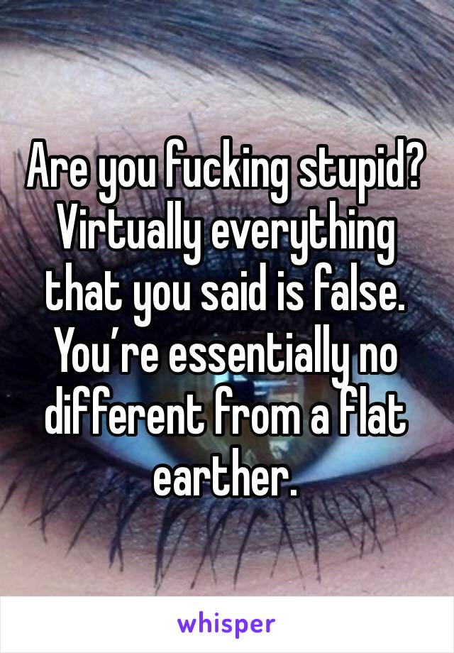 Are you fucking stupid? Virtually everything that you said is false. You’re essentially no different from a flat earther.