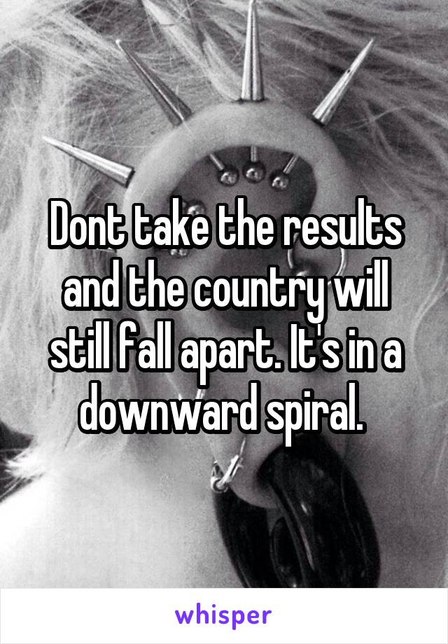 Dont take the results and the country will still fall apart. It's in a downward spiral. 