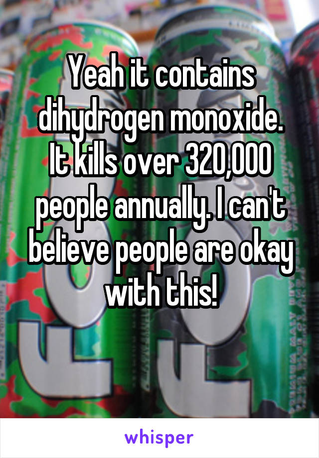 Yeah it contains dihydrogen monoxide.
It kills over 320,000 people annually. I can't believe people are okay with this!

