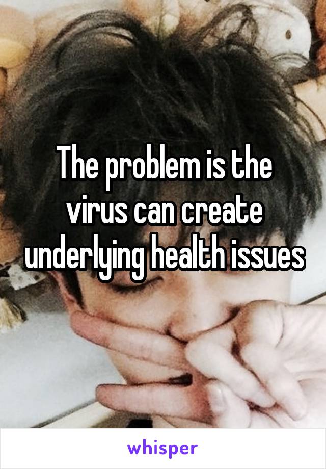 The problem is the virus can create underlying health issues 