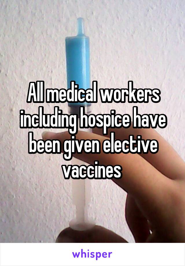 All medical workers including hospice have been given elective vaccines 