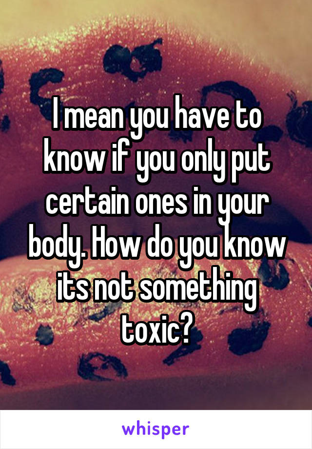 I mean you have to know if you only put certain ones in your body. How do you know its not something toxic?