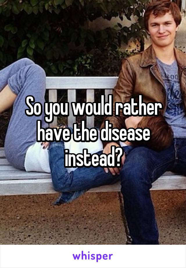 So you would rather have the disease instead?