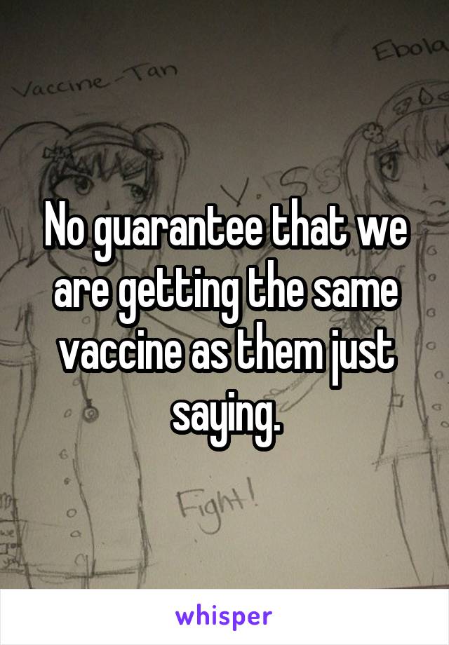 No guarantee that we are getting the same vaccine as them just saying.