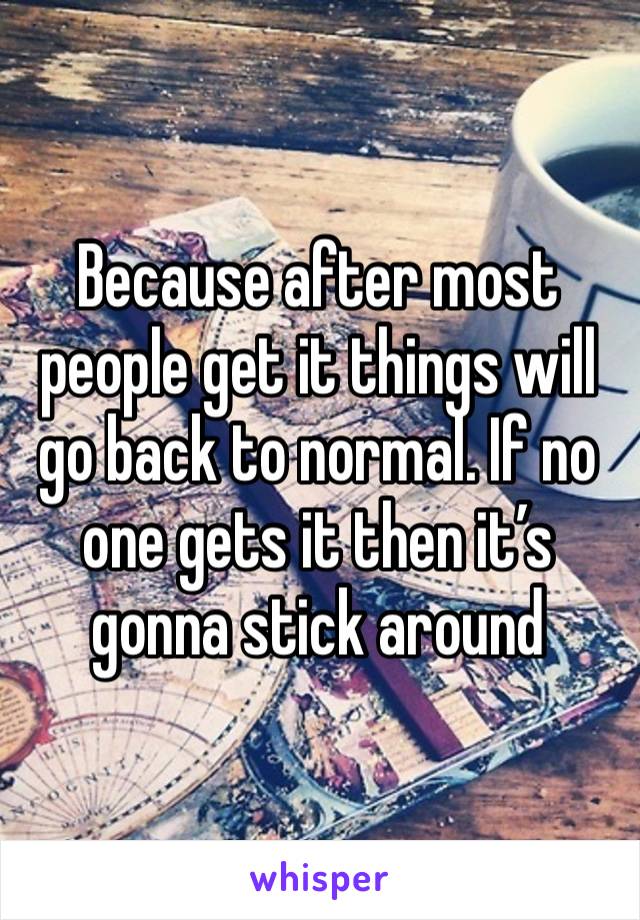 Because after most people get it things will go back to normal. If no one gets it then it’s gonna stick around 