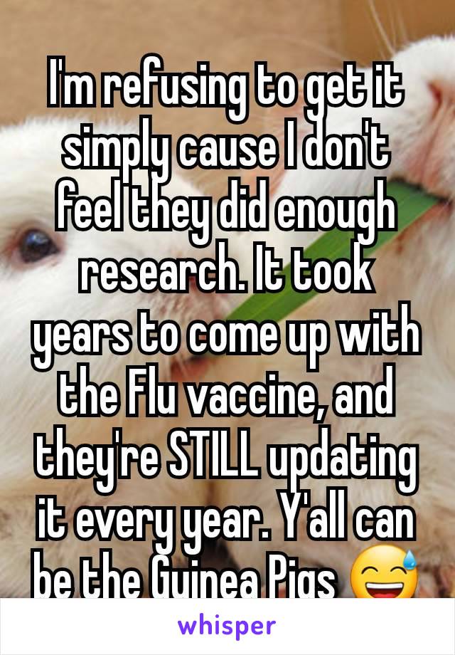 I'm refusing to get it simply cause I don't feel they did enough research. It took years to come up with the Flu vaccine, and they're STILL updating it every year. Y'all can be the Guinea Pigs 😅