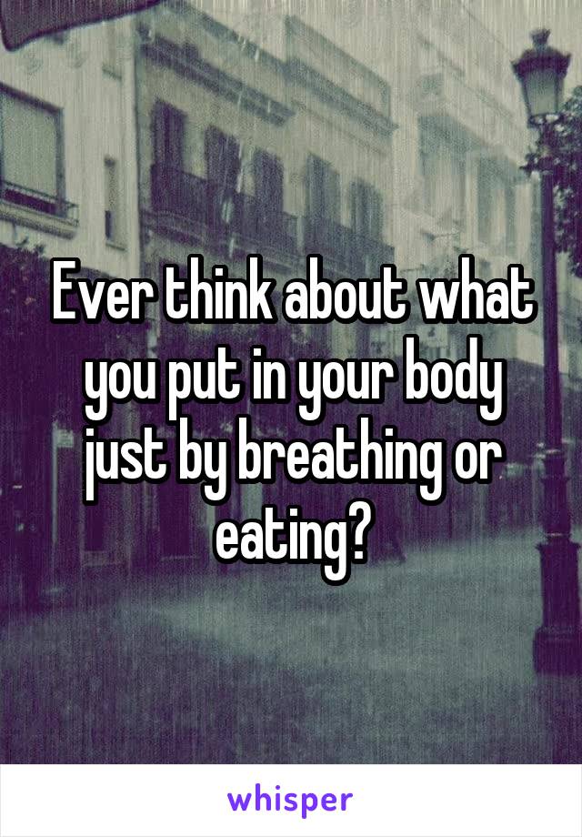 Ever think about what you put in your body just by breathing or eating?