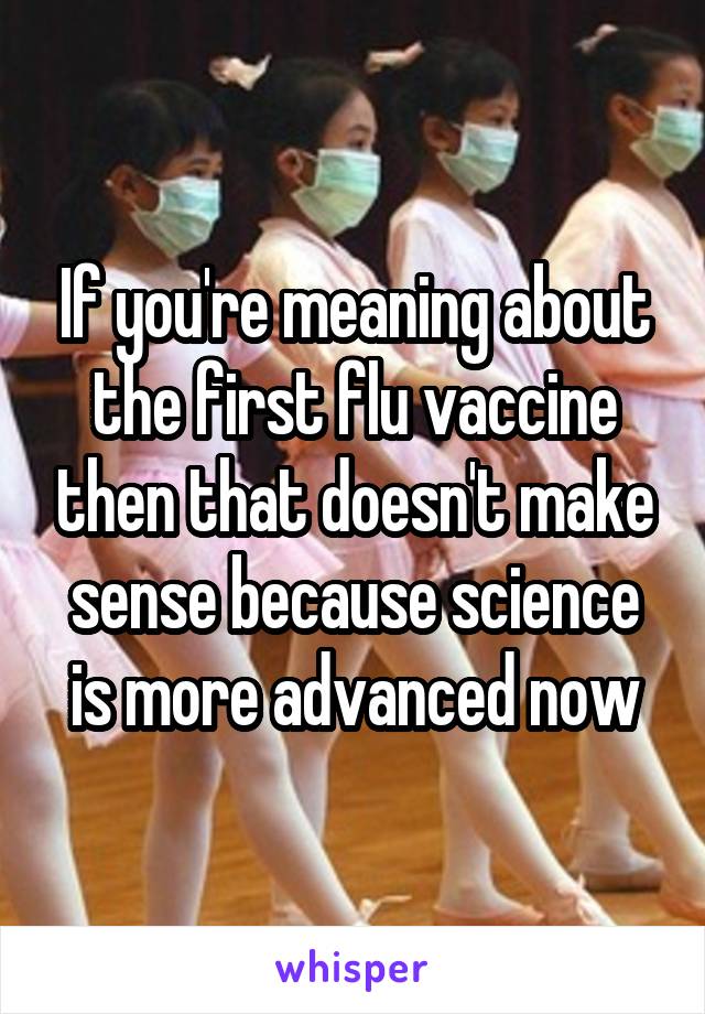 If you're meaning about the first flu vaccine then that doesn't make sense because science is more advanced now