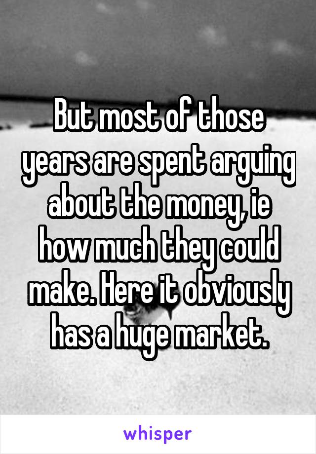 But most of those years are spent arguing about the money, ie how much they could make. Here it obviously has a huge market.