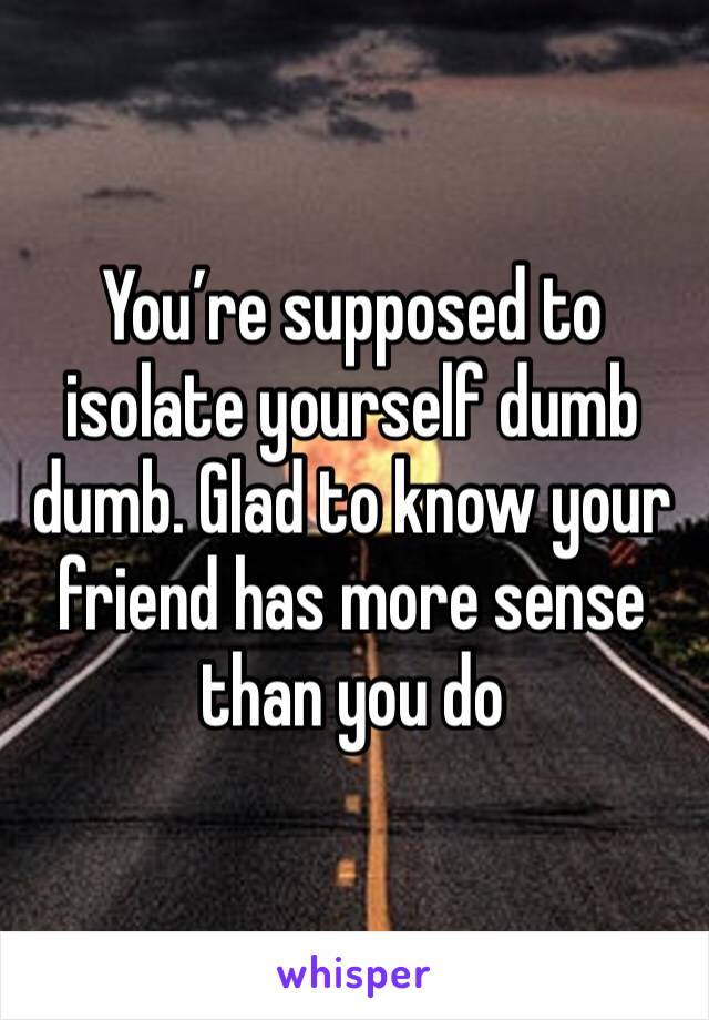 You’re supposed to isolate yourself dumb dumb. Glad to know your friend has more sense than you do 