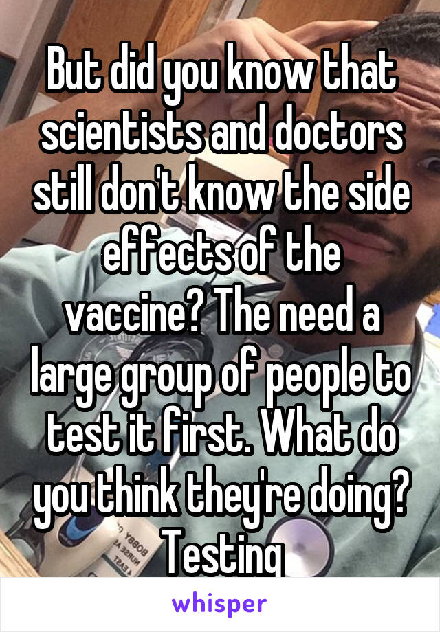 But did you know that scientists and doctors still don't know the side effects of the vaccine? The need a large group of people to test it first. What do you think they're doing? Testing