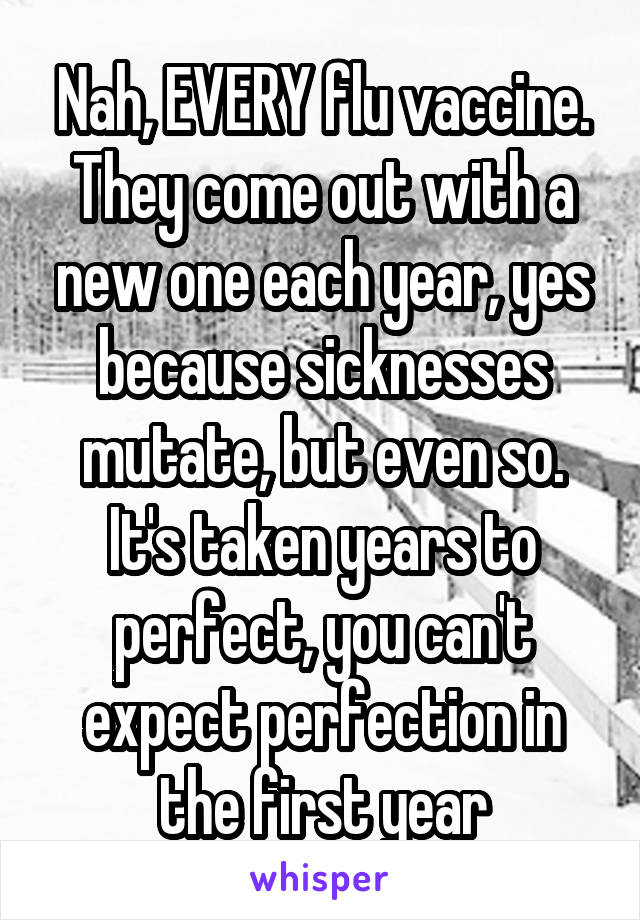 Nah, EVERY flu vaccine. They come out with a new one each year, yes because sicknesses mutate, but even so. It's taken years to perfect, you can't expect perfection in the first year